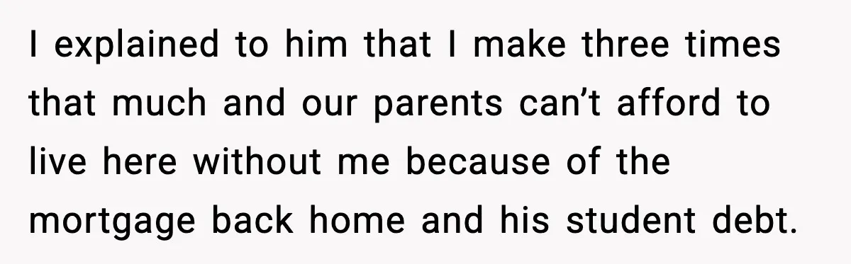 I explained to him that I make three times that much and our parents can’t afford to live here without me because of the mortgage back home and his student...