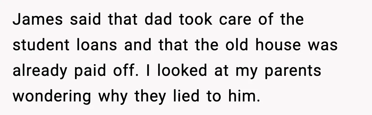 James said that dad took care of the student loans and that the old house was already paid off. I looked at my parents wondering why they lied to him.