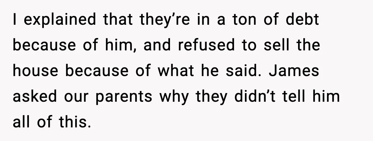 I explained that they’re in a ton of debt because of him, and refused to sell the house because of what he said. James asked our parents why they didn’t...