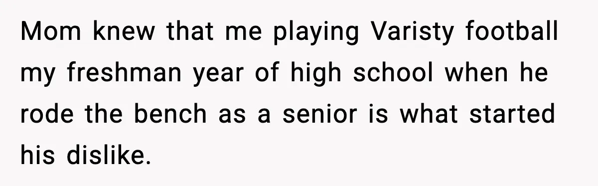 Mom knew that me playing Varisty football my freshman year of high school when he rode the bench as a senior is what started his dislike.