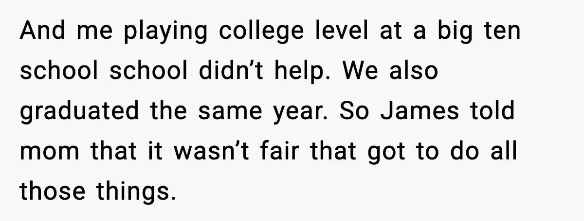 And me playing college level at a big ten school school didn’t help. We also graduated the same year. So James told mom that it wasn’t fair that got to...