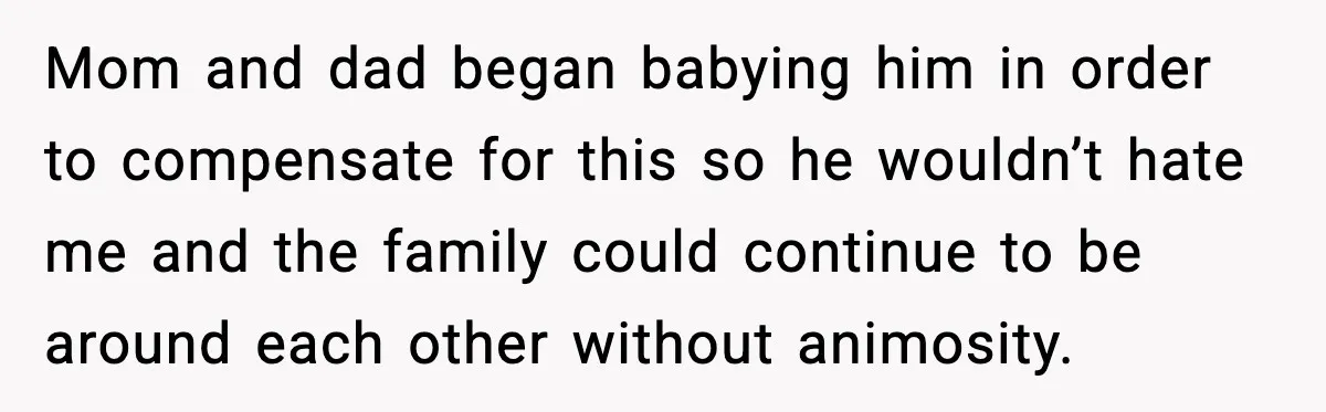 Mom and dad began babying him in order to compensate for this so he wouldn’t hate me and the family could continue to be around each other without animosity.