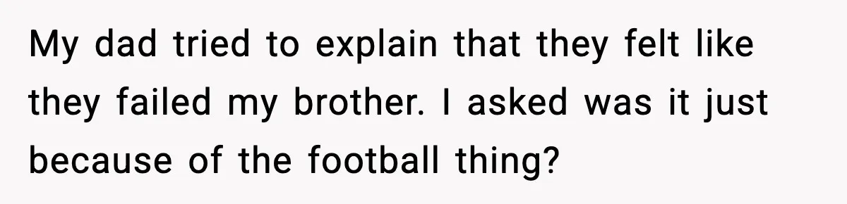 My dad tried to explain that they felt like they failed my brother. I asked was it just because of the football thing?
