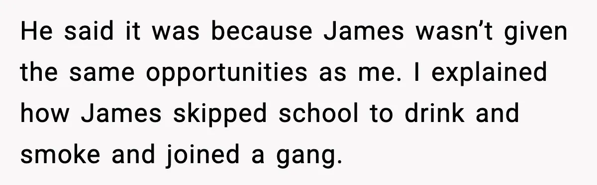 He said it was because James wasn’t given the same opportunities as me. I explained how James skipped school to drink and smoke and joined a gang.