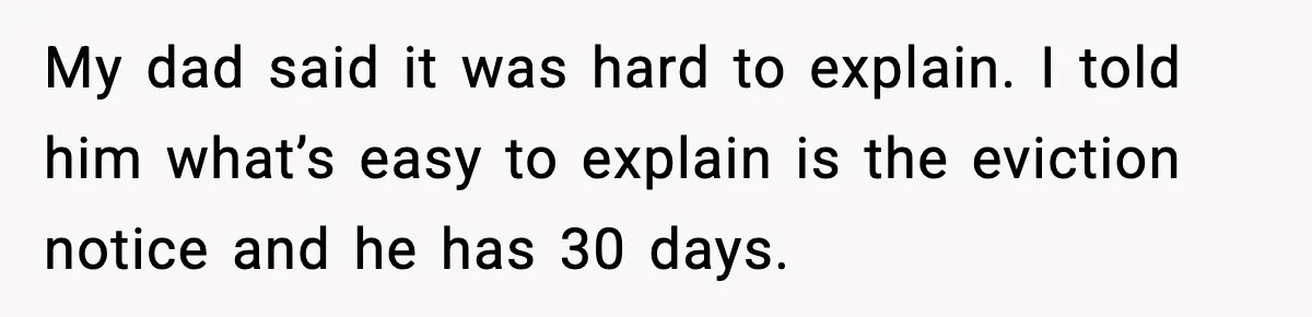 My dad said it was hard to explain. I told him what’s easy to explain is the eviction notice and he has 30 days.