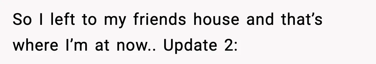 So I left to my friends house and that’s where I’m at now.. Update 2: