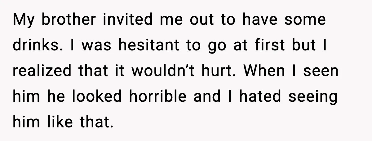 My brother invited me out to have some drinks. I was hesitant to go at first but I realized that it wouldn’t hurt. When I seen him he looked horrible...