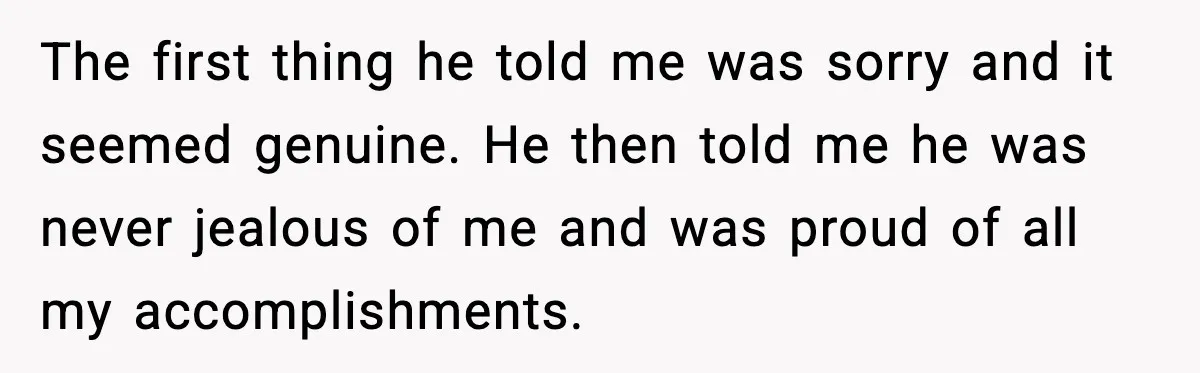 The first thing he told me was sorry and it seemed genuine. He then told me he was never jealous of me and was proud of all my accomplishments.