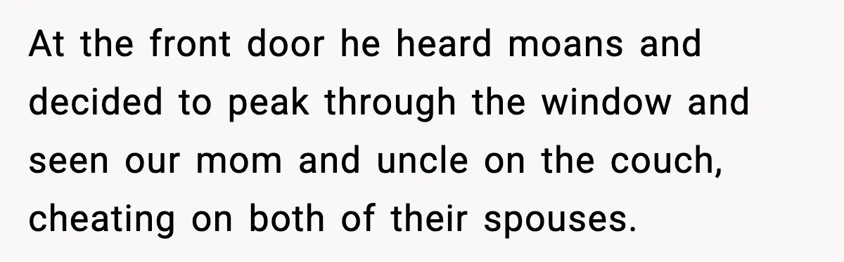 At the front door he heard moans and decided to peak through the window and seen our mom and uncle on the couch, cheating on both of their spouses.