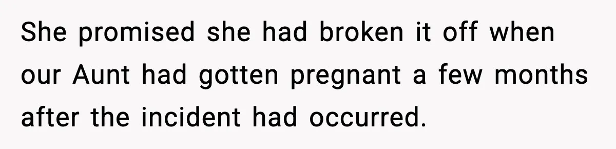 She promised she had broken it off when our Aunt had gotten pregnant a few months after the incident had occurred.