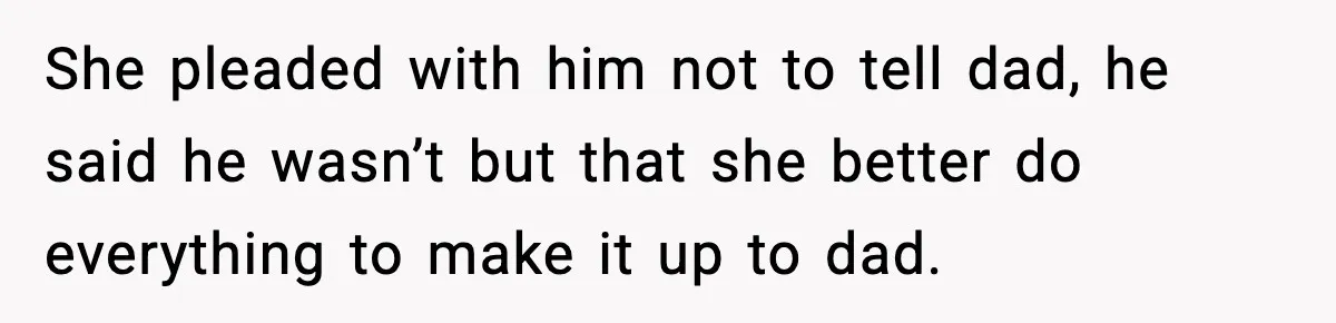 She pleaded with him not to tell dad, he said he wasn’t but that she better do everything to make it up to dad.