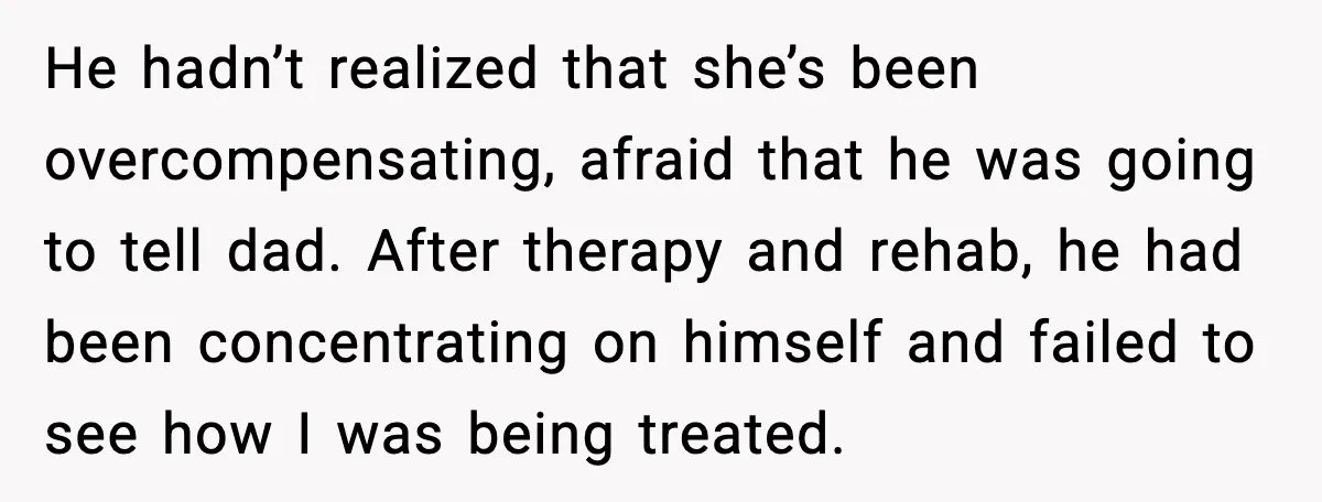 He hadn’t realized that she’s been overcompensating, afraid that he was going to tell dad. After therapy and rehab, he had been concentrating on himself and failed to see how...