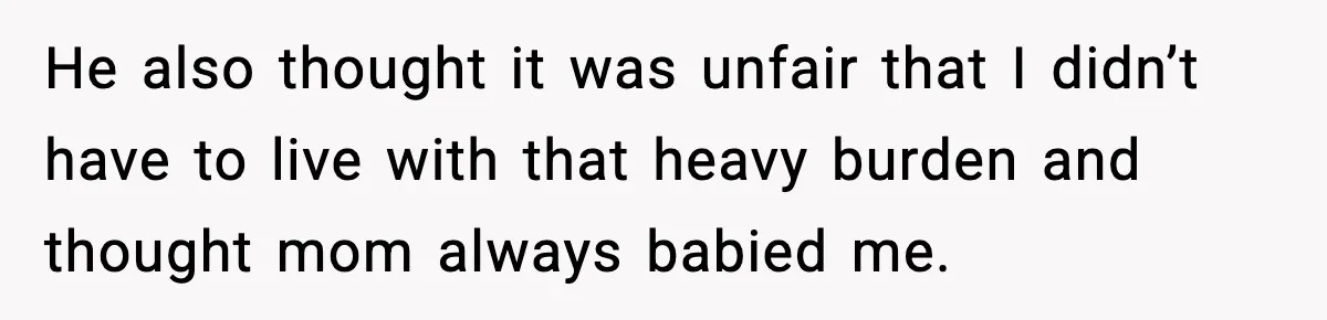 He also thought it was unfair that I didn’t have to live with that heavy burden and thought mom always babied me.