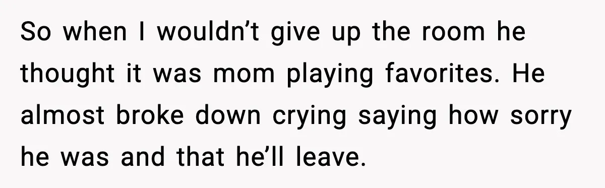 So when I wouldn’t give up the room he thought it was mom playing favorites. He almost broke down crying saying how sorry he was and that he’ll leave.