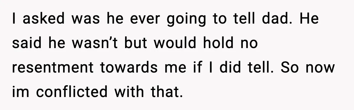 I asked was he ever going to tell dad. He said he wasn’t but would hold no resentment towards me if I did tell. So now im conflicted with that.