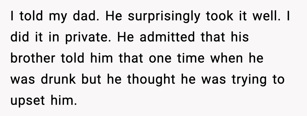 I told my dad. He surprisingly took it well. I did it in private. He admitted that his brother told him that one time when he was drunk but he...