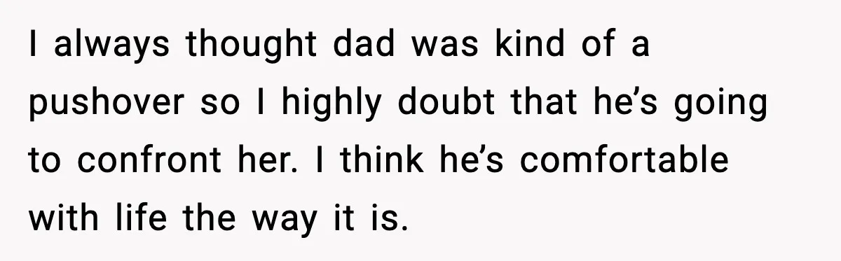 I always thought dad was kind of a pushover so I highly doubt that he’s going to confront her. I think he’s comfortable with life the way it is.
