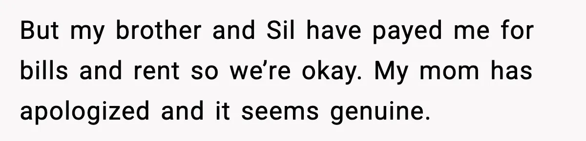But my brother and Sil have payed me for bills and rent so we’re okay. My mom has apologized and it seems genuine.