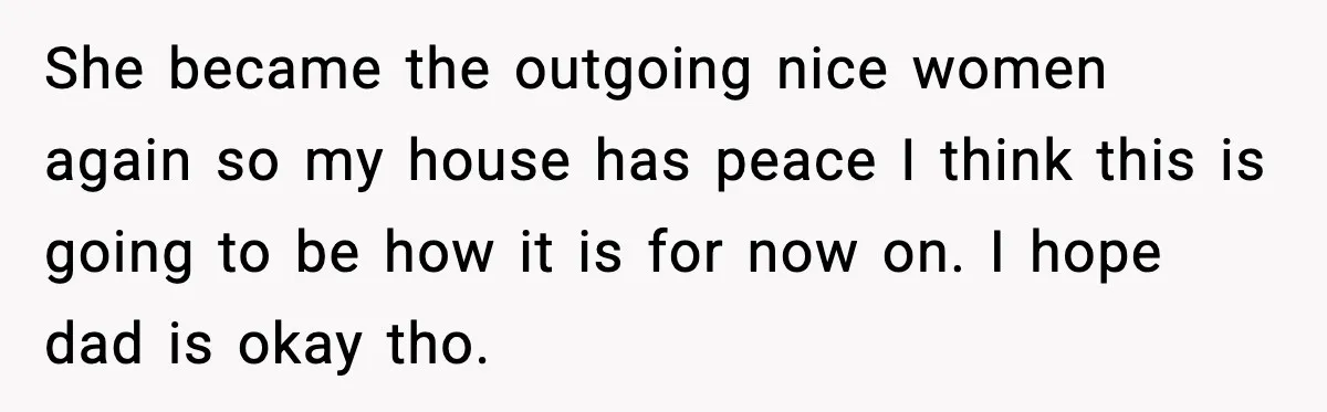 She became the outgoing nice women again so my house has peace I think this is going to be how it is for now on. I hope dad is okay...