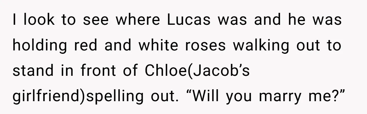I look to see where Lucas was and he was holding red and white roses walking out to stand in front of Chloe(Jacob’s girlfriend)spelling out. “Will you marry me?”