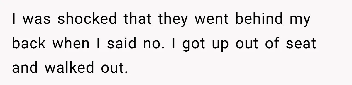 I was shocked that they went behind my back when I said no. I got up out of seat and walked out.