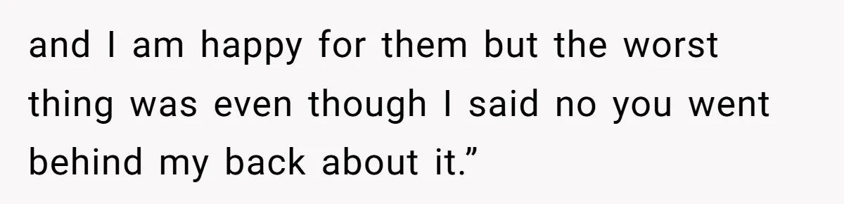 and I am happy for them but the worst thing was even though I said no you went behind my back about it.”