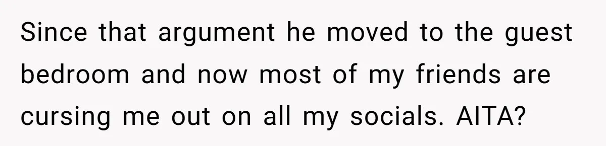 Since that argument he moved to the guest bedroom and now most of my friends are cursing me out on all my socials. AITA?