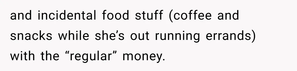 and incidental food stuff (coffee and snacks while she’s out running errands) with the “regular” money.