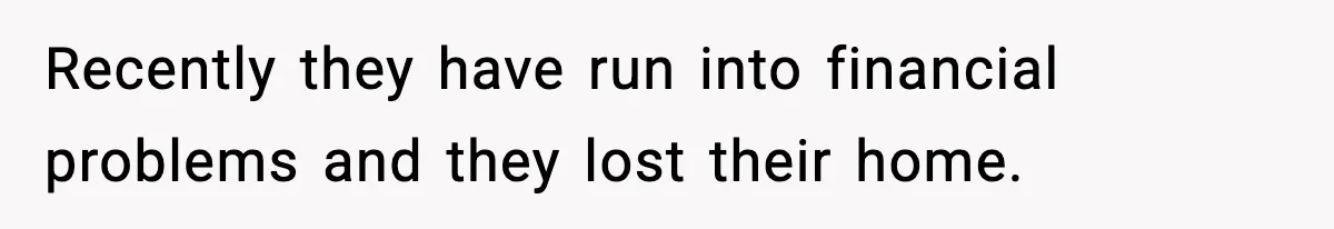 Recently they have run into financial problems and they lost their home.