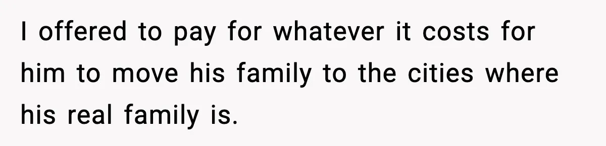 I offered to pay for whatever it costs for him to move his family to the cities where his real family is.