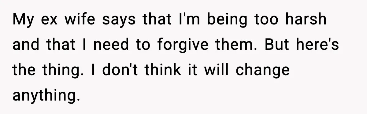 My ex wife says that I'm being too harsh and that I need to forgive them. But here's the thing. I don't think it will change anything.