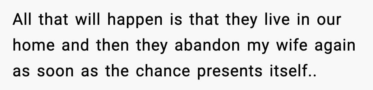 All that will happen is that they live in our home and then they abandon my wife again as soon as the chance presents itself..