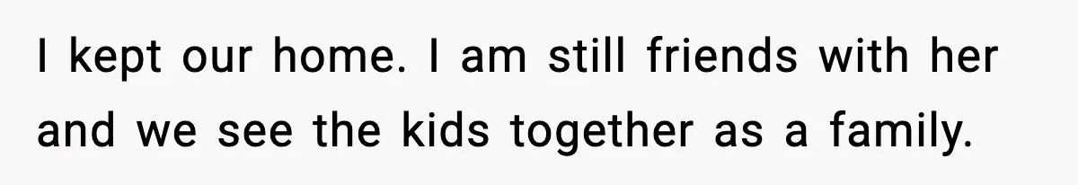 I kept our home. I am still friends with her and we see the kids together as a family.