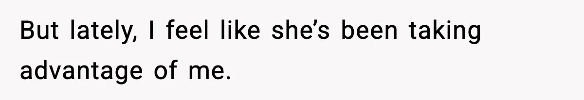 But lately, I feel like she’s been taking advantage of me.