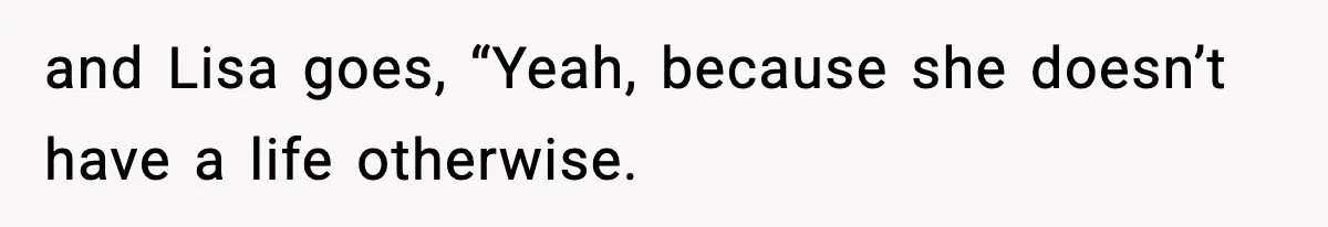 and Lisa goes, “Yeah, because she doesn’t have a life otherwise.