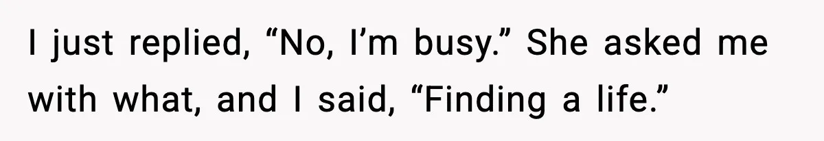I just replied, “No, I’m busy.” She asked me with what, and I said, “Finding a life.”