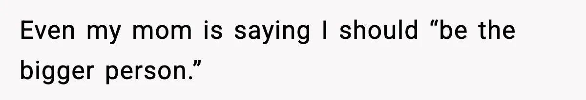 Even my mom is saying I should “be the bigger person.”