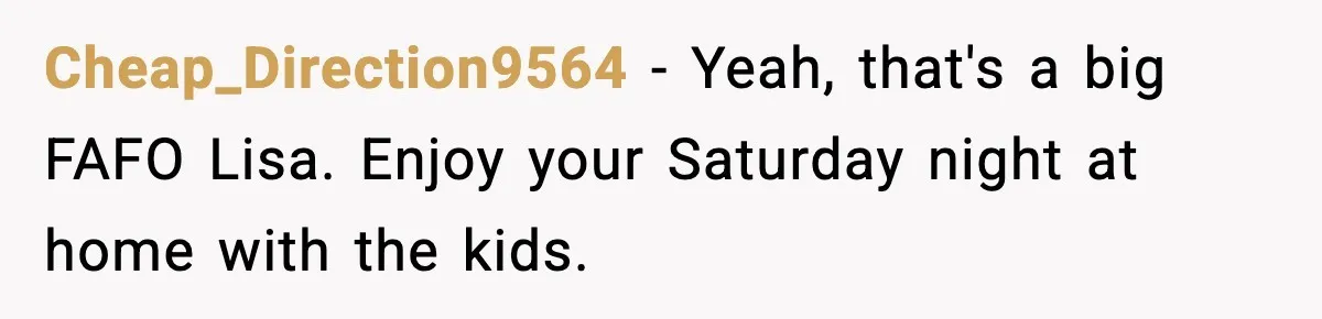 Cheap_Direction9564 − Yeah, that's a big FAFO Lisa. Enjoy your Saturday night at home with the kids.