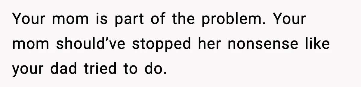 Your mom is part of the problem. Your mom should’ve stopped her nonsense like your dad tried to do.