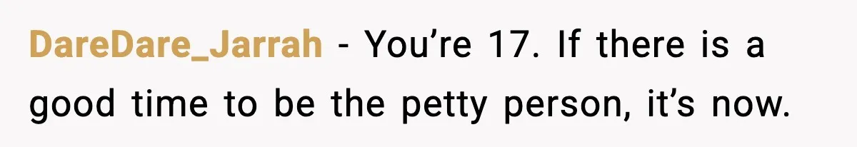 DareDare_Jarrah − You’re 17. If there is a good time to be the petty person, it’s now.