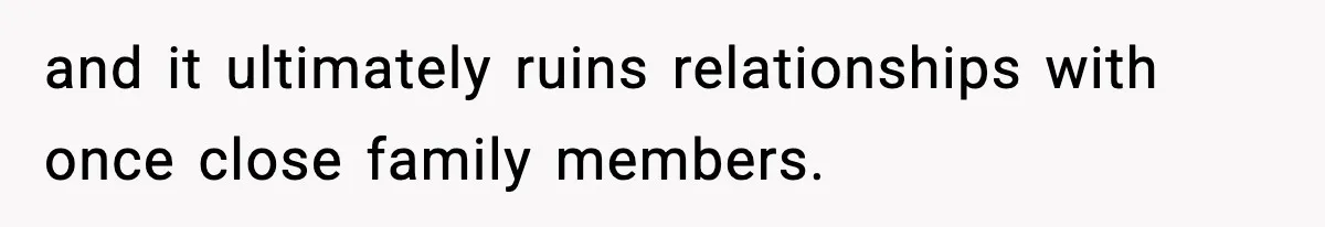 and it ultimately ruins relationships with once close family members.