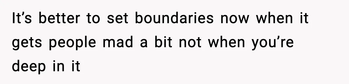 It’s better to set boundaries now when it gets people mad a bit not when you’re deep in it
