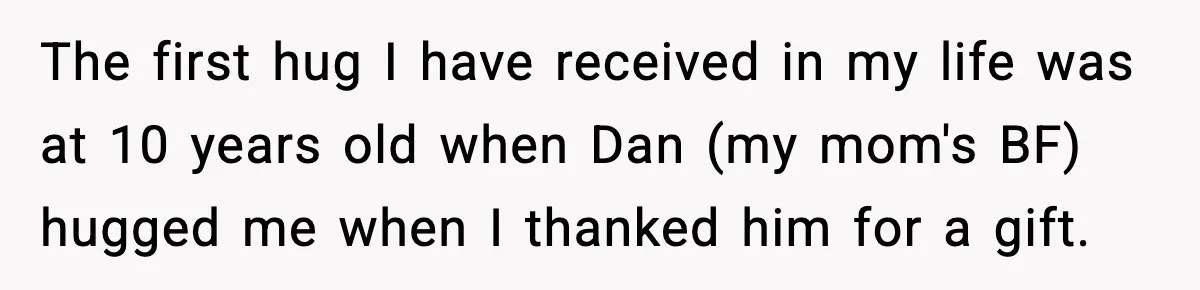The first hug I have received in my life was at 10 years old when Dan (my mom's BF) hugged me when I thanked him for a gift.