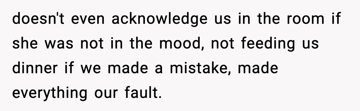 doesn't even acknowledge us in the room if she was not in the mood, not feeding us dinner if we made a mistake, made everything our fault.
