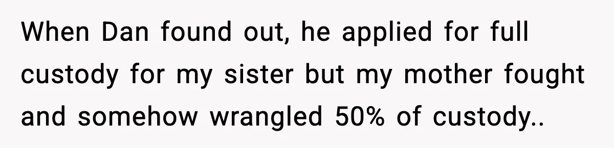 When Dan found out, he applied for full custody for my sister but my mother fought and somehow wrangled 50% of custody.. ​