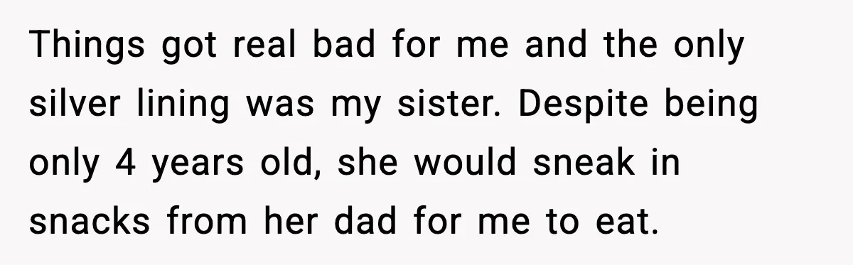 Things got real bad for me and the only silver lining was my sister. Despite being only 4 years old, she would sneak in snacks from her dad for me...