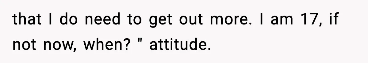 that I do need to get out more. I am 17, if not now, when? " attitude.