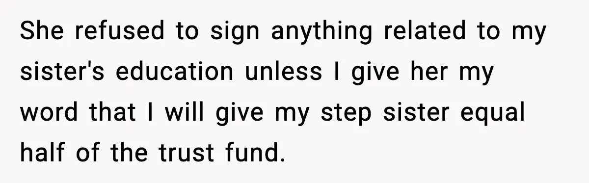 She refused to sign anything related to my sister's education unless I give her my word that I will give my step sister equal half of the trust fund.