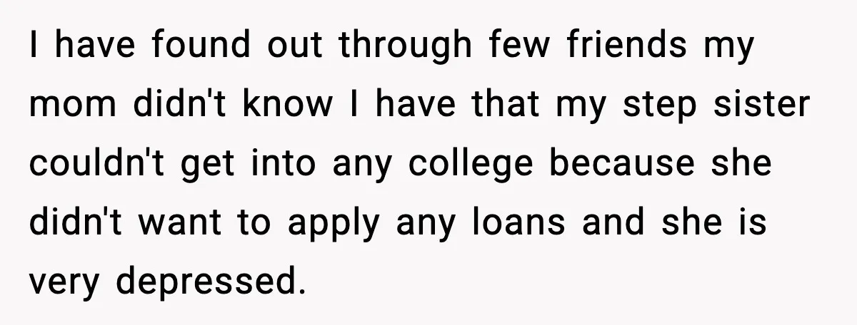 I have found out through few friends my mom didn't know I have that my step sister couldn't get into any college because she didn't want to apply any loans...