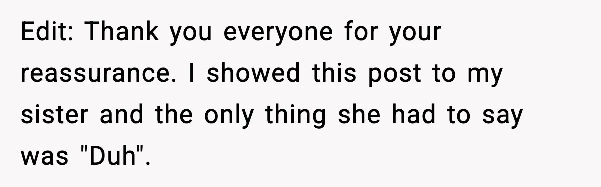 Edit: Thank you everyone for your reassurance. I showed this post to my sister and the only thing she had to say was "Duh".